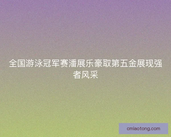 全国游泳冠军赛潘展乐豪取第五金展现强者风采