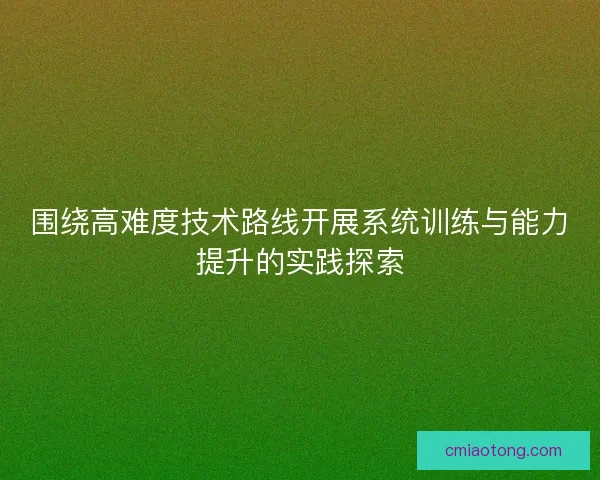 围绕高难度技术路线开展系统训练与能力提升的实践探索